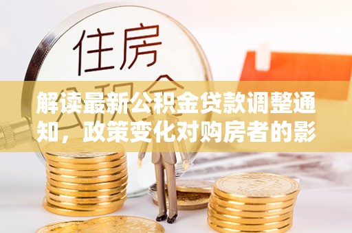 济宁解读最新公积金贷款调整通知，政策变化对购房者的影响