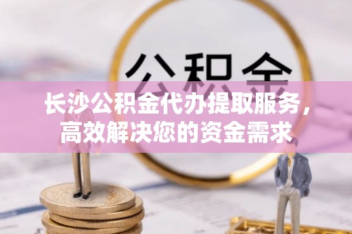济宁长沙公积金代办提取服务，高效解决您的资金需求