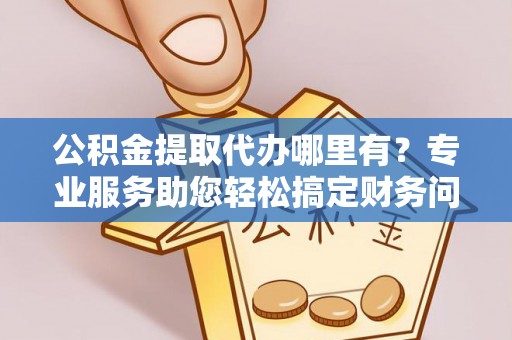 济宁公积金提取代办哪里有？专业服务助您轻松搞定财务问题