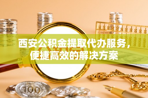 济宁西安公积金提取代办服务，便捷高效的解决方案