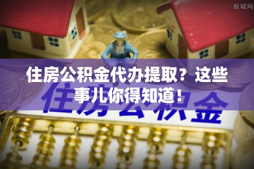 济宁住房公积金代办提取？这些事儿你得知道！
