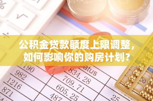 济宁公积金贷款额度上限调整，如何影响你的购房计划？