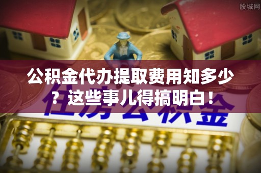 济宁公积金代办提取费用知多少？这些事儿得搞明白！