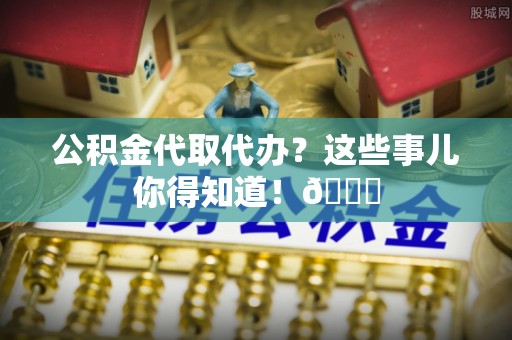 济宁公积金代取代办？这些事儿你得知道！😎