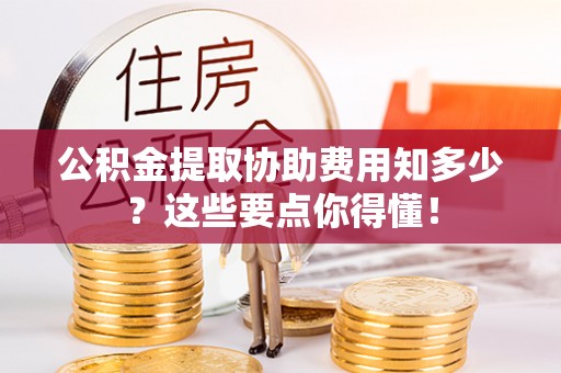 济宁公积金提取协助费用知多少？这些要点你得懂！