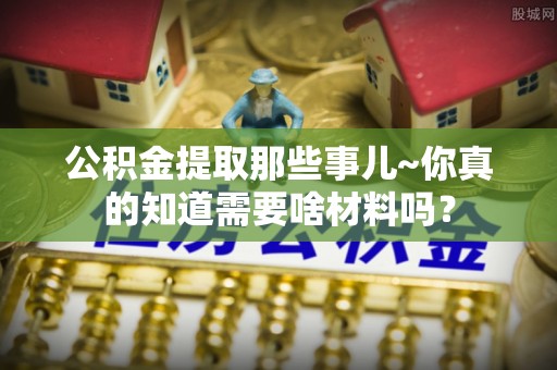 济宁公积金提取那些事儿~你真的知道需要啥材料吗？