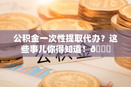 济宁公积金一次性提取代办？这些事儿你得知道！😎