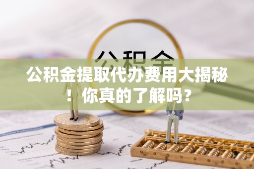 济宁公积金提取代办费用大揭秘！你真的了解吗？