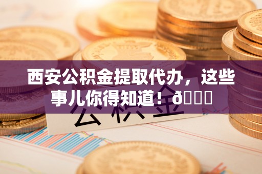 济宁西安公积金提取代办，这些事儿你得知道！😎