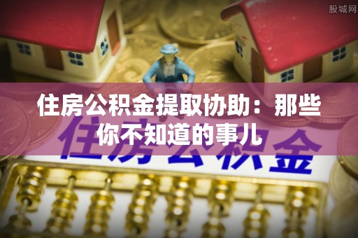 济宁住房公积金提取协助：那些你不知道的事儿