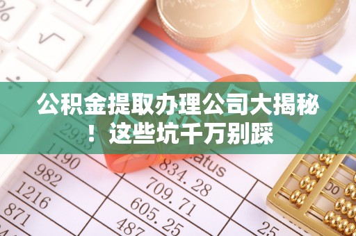 济宁公积金提取办理公司大揭秘！这些坑千万别踩