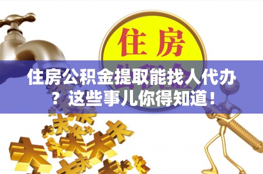 济宁住房公积金提取能找人代办？这些事儿你得知道！