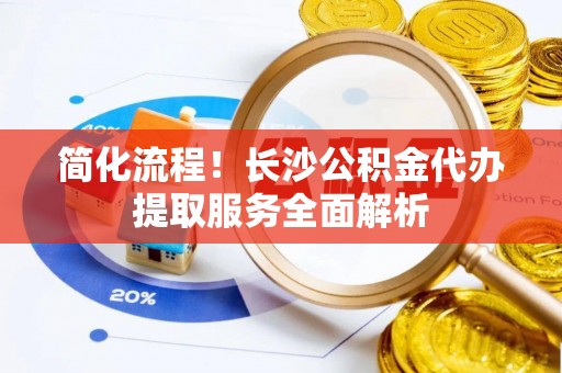 济宁简化流程！长沙公积金代办提取服务全面解析