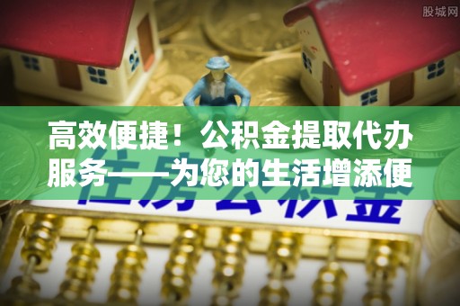 济宁高效便捷！公积金提取代办服务——为您的生活增添便利